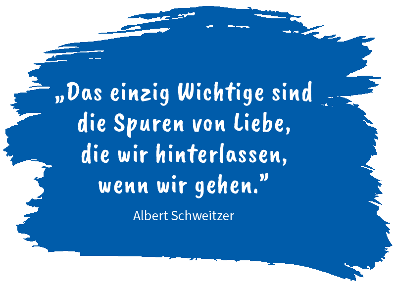 „Das einzig Wichtige sind die Spuren von Liebe, die wir hinterlassen, wenn wir gehen.” Zitat von Albert Schweitzer