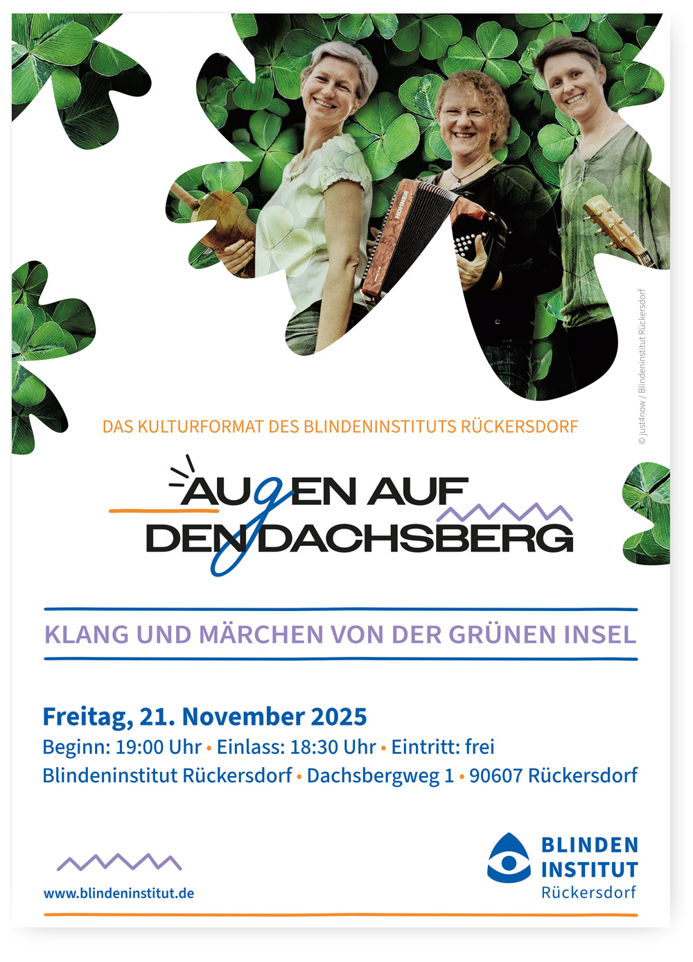 Plakat des Blindeninstituts Rückersdorf für die Veranstaltungsreihe „Augen auf den Dachsberg“. Das Plakat zeigt drei fröhlich lächelnde Personen mit Musikinstrumenten – einer Geige, einem Akkordeon und einer Gitarre – vor einem Hintergrund aus grünen Kleeblättern.
Darunter steht der Veranstaltungstitel:
„Klang und Märchen von der grünen Insel“.

Weitere Informationen:
Freitag, 21. November 2025
Beginn: 19:00 Uhr, Einlass: 18:30 Uhr
Eintritt: frei
Ort: Blindeninstitut Rückersdorf, Dachsbergweg 1, 90607 Rückersdorf

Unten auf dem Plakat befinden sich das Logo und die Internetadresse des Blindeninstituts Rückersdorf: www.blindeninstitut.de