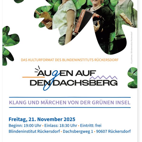 Plakat des Blindeninstituts Rückersdorf für die Veranstaltungsreihe „Augen auf den Dachsberg“. Das Plakat zeigt drei fröhlich lächelnde Personen mit Musikinstrumenten – einer Geige, einem Akkordeon und einer Gitarre – vor einem Hintergrund aus grünen Kleeblättern.
Darunter steht der Veranstaltungstitel:
„Klang und Märchen von der grünen Insel“.
Weitere Informationen:
Freitag, 21. November 2025
Beginn: 19:00 Uhr, Einlass: 18:30 Uhr
Eintritt: frei
Ort: Blindeninstitut Rückersdorf, Dachsbergweg 1, 90607 Rückersdorf
Unten auf dem Plakat befinden sich das Logo und die Internetadresse des Blindeninstituts Rückersdorf: www.blindeninstitut.de