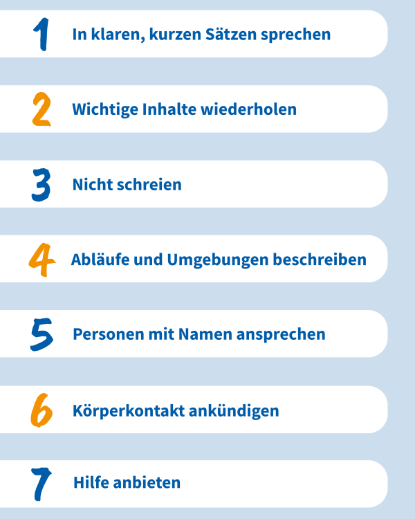 Grafik mit folgende Text:
1. In kurzen, klaren Sätzen sprechen
2. Wichtige Inhalte wiederholen
3. Nicht schreien
4. Abläufe und Umgebungen beschreiben
5. Personen mit Namen ansprechen
6. Körperkontakt ankündigen
7. Hilfe anbieten