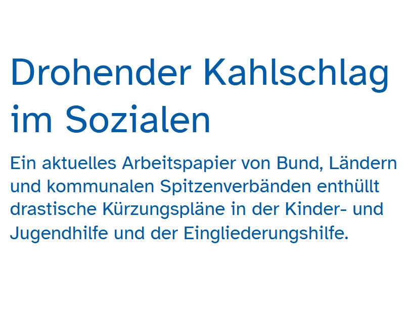 Auf dem Bild steht: Drohender Kahlschlag im Sozialen. Ein aktuelles Arbeitspapier von Bund, Ländern und kommunalen Spitzenverbänden enthüllt drastische Kürzungspläne in der Kinder- und Jugendhilfe und der Eingliederungshilfe.